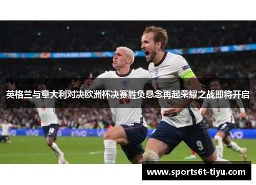英格兰与意大利对决欧洲杯决赛胜负悬念再起荣耀之战即将开启