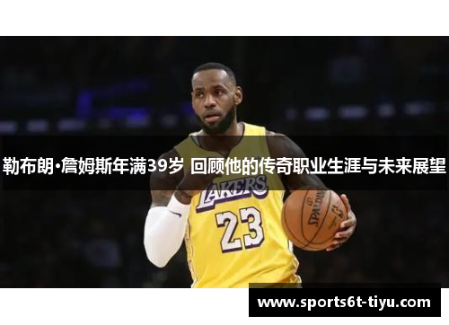 勒布朗·詹姆斯年满39岁 回顾他的传奇职业生涯与未来展望