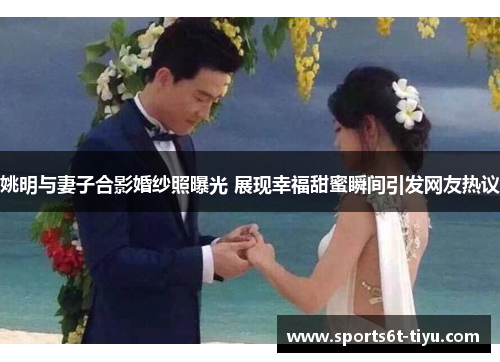 姚明与妻子合影婚纱照曝光 展现幸福甜蜜瞬间引发网友热议