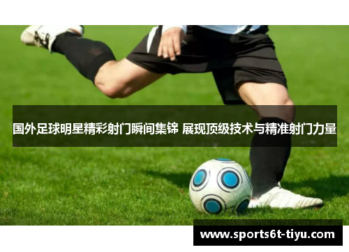 国外足球明星精彩射门瞬间集锦 展现顶级技术与精准射门力量