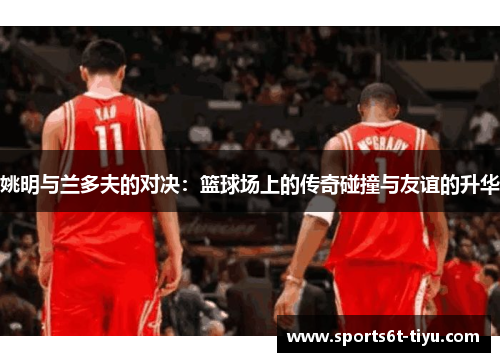 姚明与兰多夫的对决：篮球场上的传奇碰撞与友谊的升华