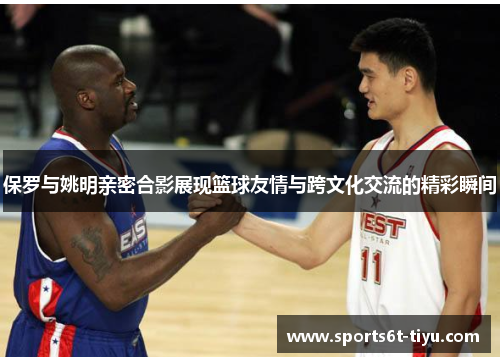 保罗与姚明亲密合影展现篮球友情与跨文化交流的精彩瞬间