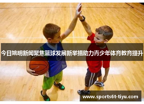 今日姚明新闻聚焦篮球发展新举措助力青少年体育教育提升