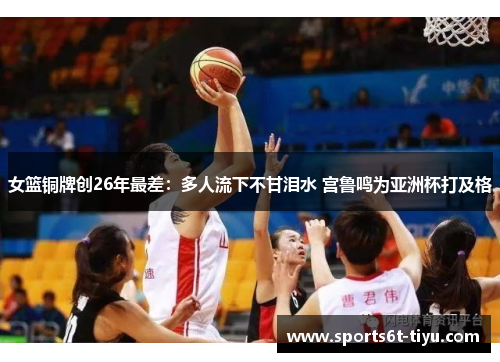 女篮铜牌创26年最差：多人流下不甘泪水 宫鲁鸣为亚洲杯打及格